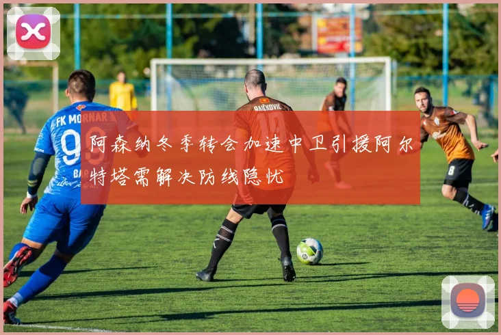 阿森纳冬季转会加速中卫引援阿尔特塔需解决防线隐忧