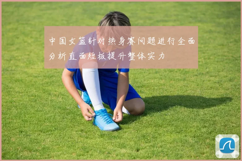 中国女篮针对热身赛问题进行全面分析直面短板提升整体实力