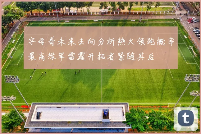 字母哥未来去向分析热火领跑概率最高绿军雷霆开拓者紧随其后
