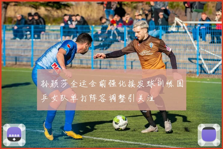 孙颖莎全运会前强化接发球训练国乒女队单打阵容调整引关注