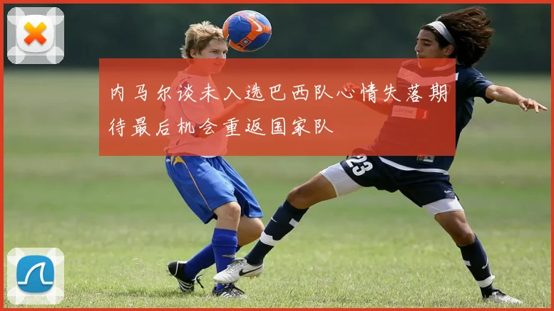 内马尔谈未入选巴西队心情失落期待最后机会重返国家队