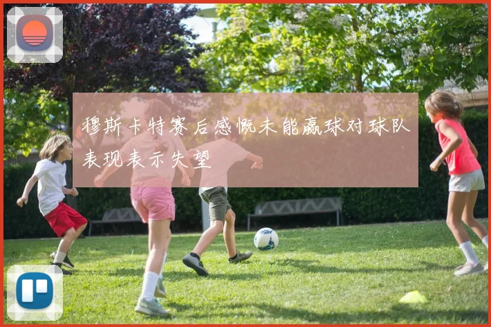 穆斯卡特赛后感慨未能赢球对球队表现表示失望