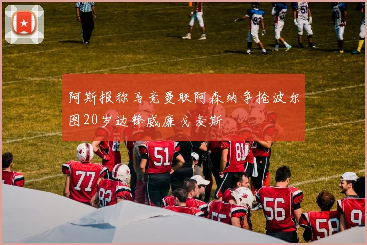 阿斯报称马竞曼联阿森纳争抢波尔图20岁边锋威廉戈麦斯