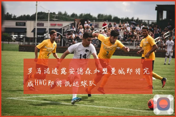 罗马诺透露安德森加盟曼城即将完成HWG即将抵达球队