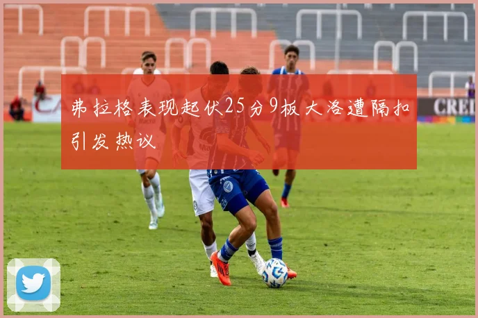 弗拉格表现起伏25分9板大洛遭隔扣引发热议