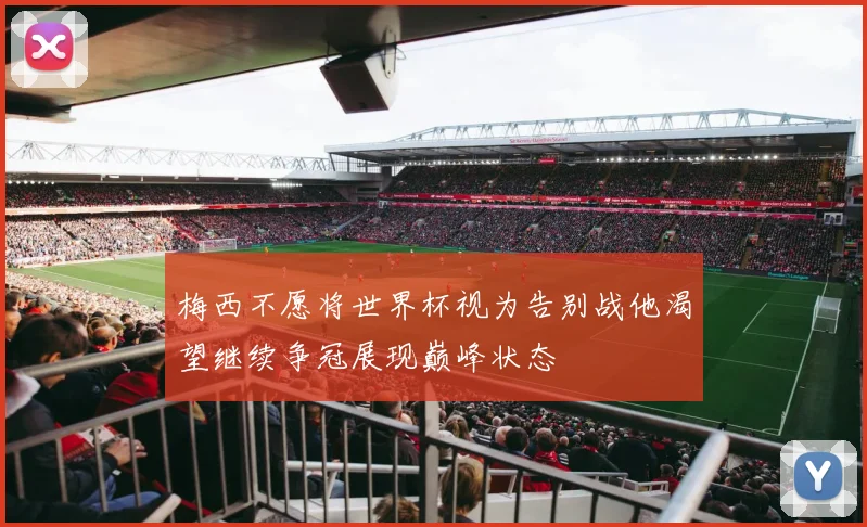 梅西不愿将世界杯视为告别战他渴望继续争冠展现巅峰状态