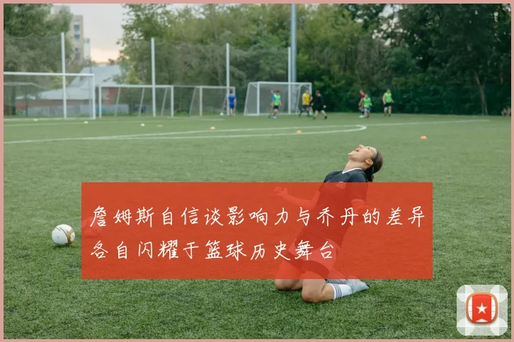 詹姆斯自信谈影响力与乔丹的差异各自闪耀于篮球历史舞台