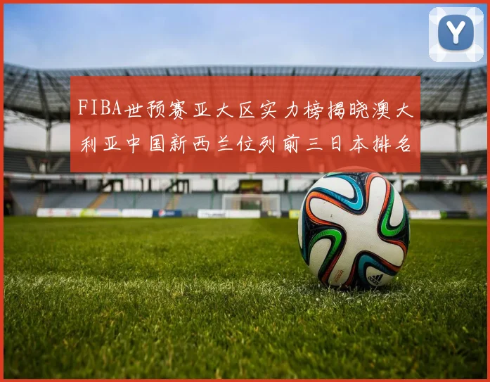 FIBA世预赛亚大区实力榜揭晓澳大利亚中国新西兰位列前三日本排名第六