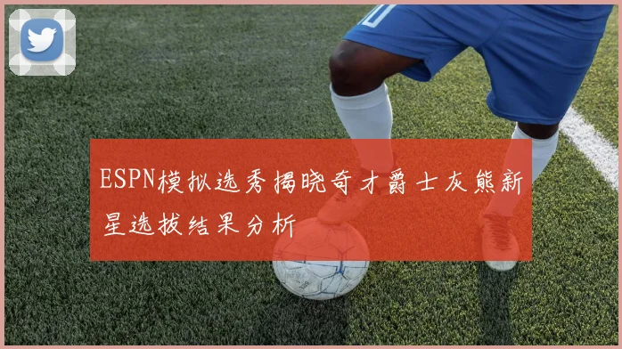 ESPN模拟选秀揭晓奇才爵士灰熊新星选拔结果分析