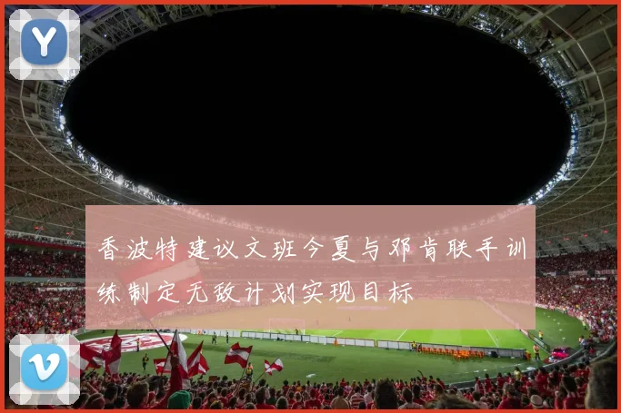 香波特建议文班今夏与邓肯联手训练制定无敌计划实现目标