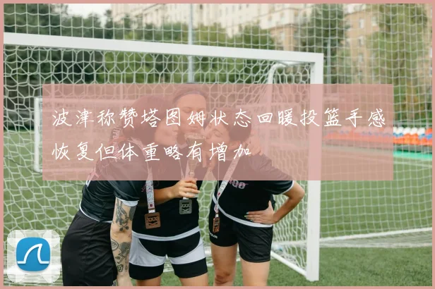 波津称赞塔图姆状态回暖投篮手感恢复但体重略有增加