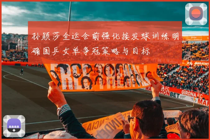 孙颖莎全运会前强化接发球训练明确国乒女单争冠策略与目标