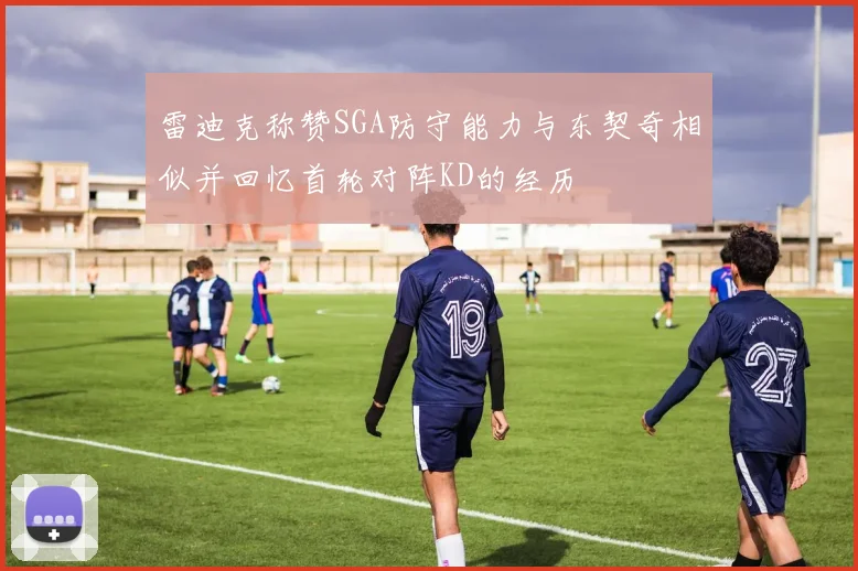 雷迪克称赞SGA防守能力与东契奇相似并回忆首轮对阵KD的经历