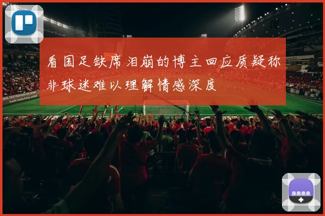 看国足缺席泪崩的博主回应质疑称非球迷难以理解情感深度