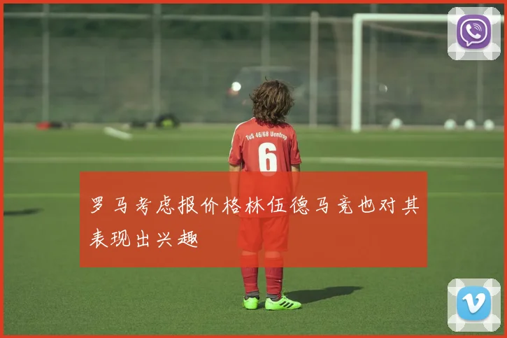 罗马考虑报价格林伍德马竞也对其表现出兴趣
