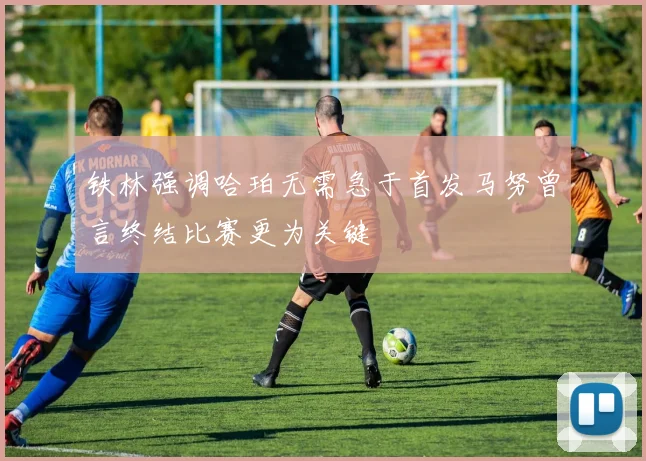 铁林强调哈珀无需急于首发马努曾言终结比赛更为关键