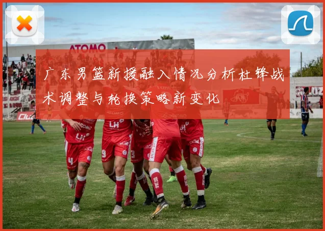 广东男篮新援融入情况分析杜锋战术调整与轮换策略新变化