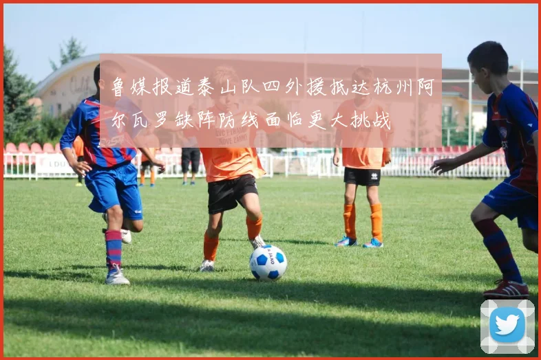 鲁媒报道泰山队四外援抵达杭州阿尔瓦罗缺阵防线面临更大挑战