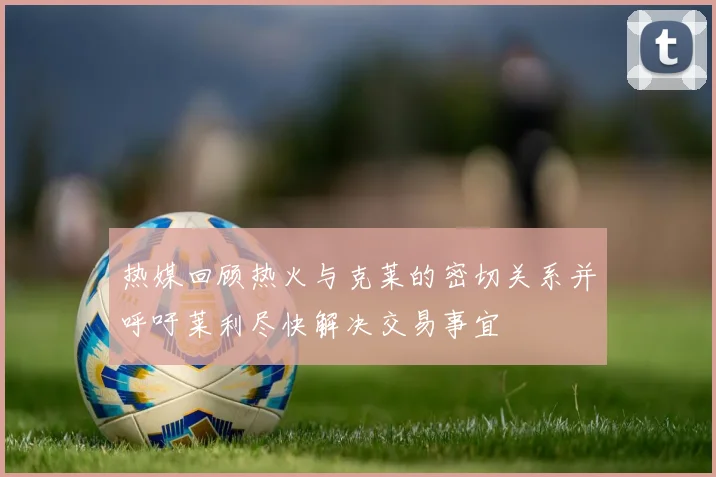 热媒回顾热火与克莱的密切关系并呼吁莱利尽快解决交易事宜
