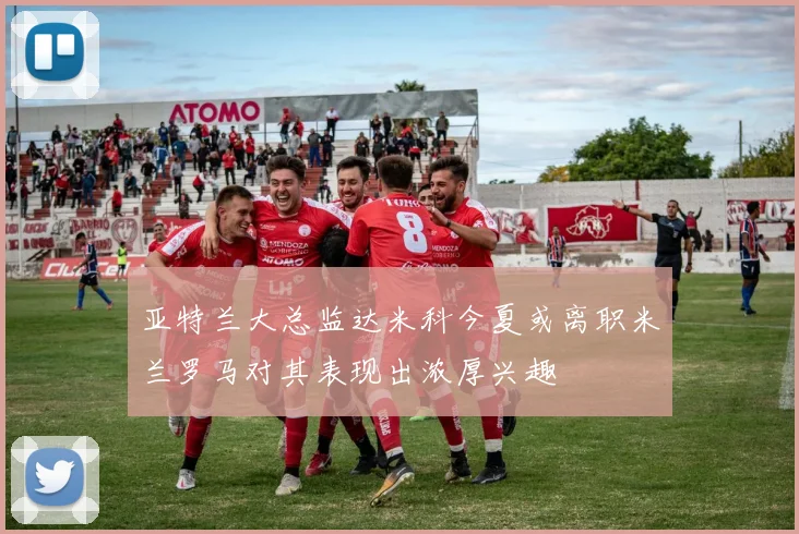 亚特兰大总监达米科今夏或离职米兰罗马对其表现出浓厚兴趣