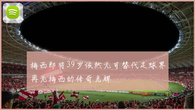 梅西即将39岁依然无可替代足球界再无梅西的传奇光辉