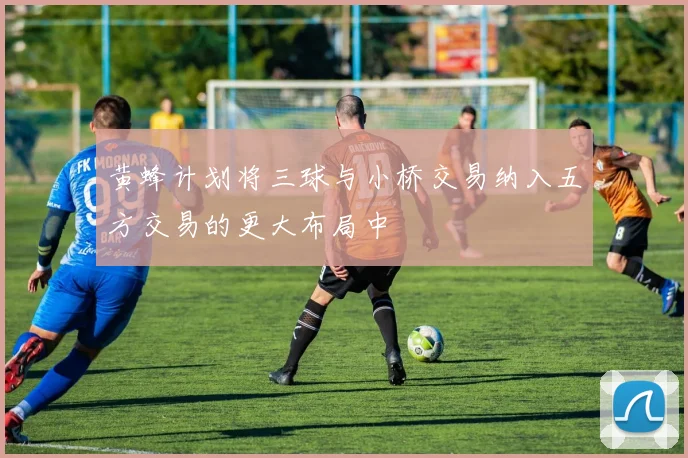 黄蜂计划将三球与小桥交易纳入五方交易的更大布局中