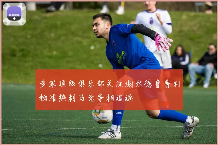 多家顶级俱乐部关注谢尔德鲁普利物浦热刺马竞争相追逐