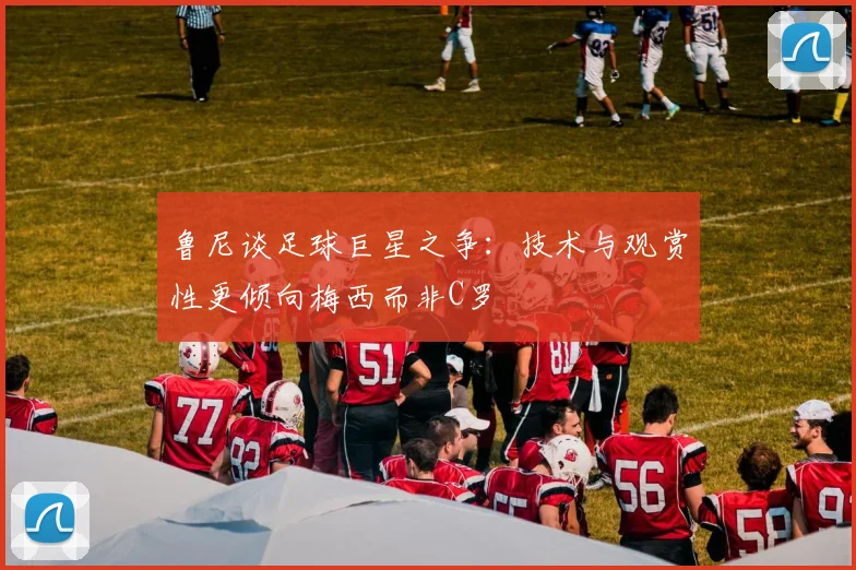 鲁尼谈足球巨星之争：技术与观赏性更倾向梅西而非C罗