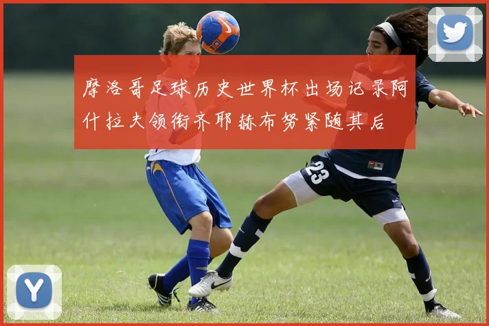 摩洛哥足球历史世界杯出场记录阿什拉夫领衔齐耶赫布努紧随其后