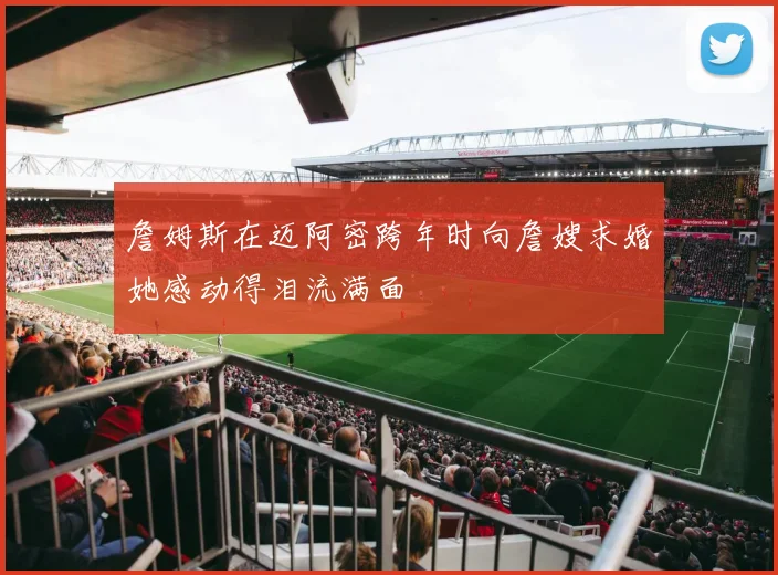 詹姆斯在迈阿密跨年时向詹嫂求婚她感动得泪流满面