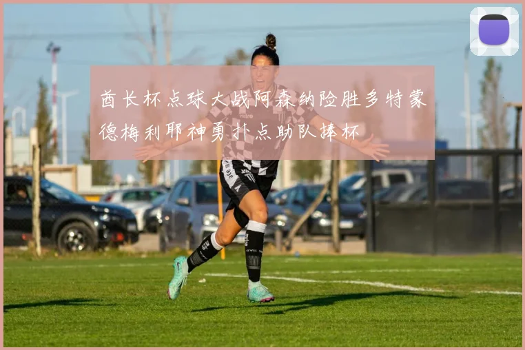 酋长杯点球大战阿森纳险胜多特蒙德梅利耶神勇扑点助队捧杯