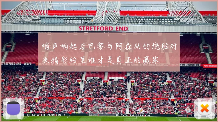 哨声响起后巴黎与阿森纳的烧脑对决精彩纷呈谁才是真正的赢家