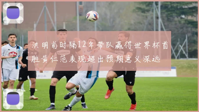 洪明甫时隔12年带队赢得世界杯首胜黄仁范表现超出预期意义深远