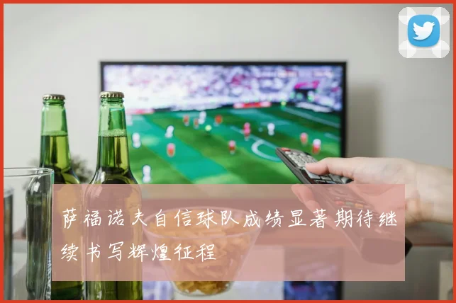 萨福诺夫自信球队成绩显著期待继续书写辉煌征程