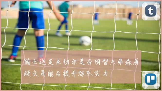 骑士送走米切尔是否明智杰弗森质疑交易能否提升球队实力
